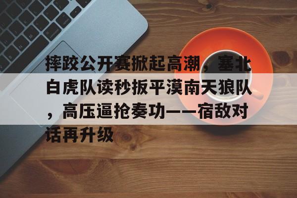 九游体育下载-关于摔跤公开赛掀起高潮，塞北白虎队读秒扳平漠南天狼队，高压逼抢奏功——宿敌对话再升级的信息