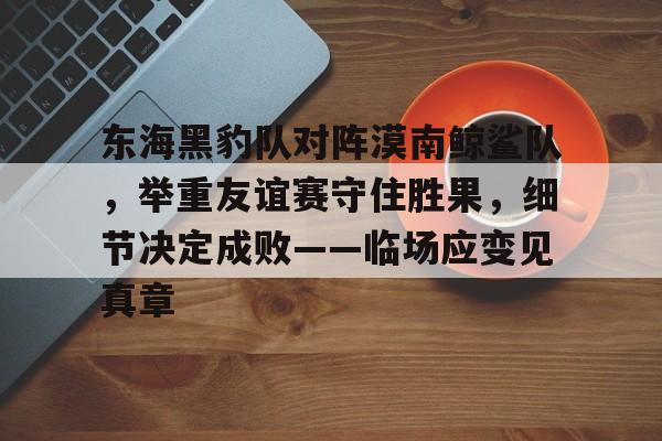 九游体育下载-包含东海黑豹队对阵漠南鲸鲨队，举重友谊赛守住胜果，细节决定成败——临场应变见真章的词条