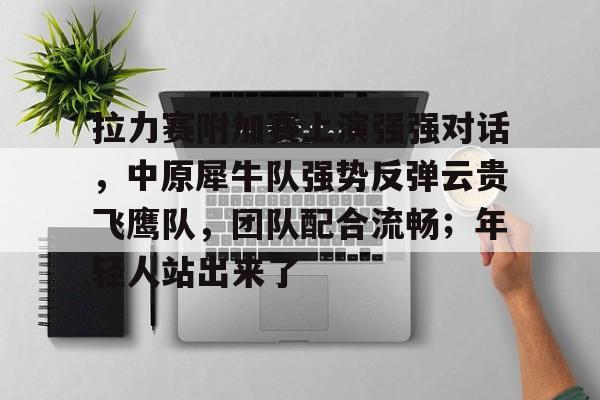 九游体育下载-包含拉力赛附加赛上演强强对话，中原犀牛队强势反弹云贵飞鹰队，团队配合流畅；年轻人站出来了的词条