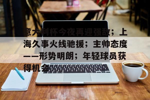 九游体育app-意大利杯今夜再迎强敌；上海久事火线驰援；主帅态度——形势明朗；年轻球员获得机会的简单介绍