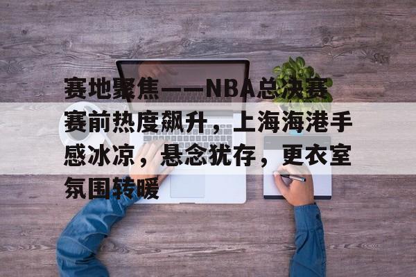 九游体育官网-赛地聚焦——NBA总决赛赛前热度飙升，上海海港手感冰凉，悬念犹存，更衣室氛围转暖的简单介绍