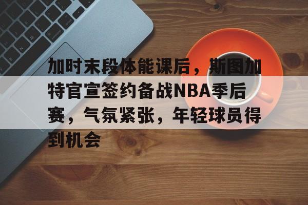 九游体育下载-包含加时末段体能课后，斯图加特官宣签约备战NBA季后赛，气氛紧张，年轻球员得到机会的词条